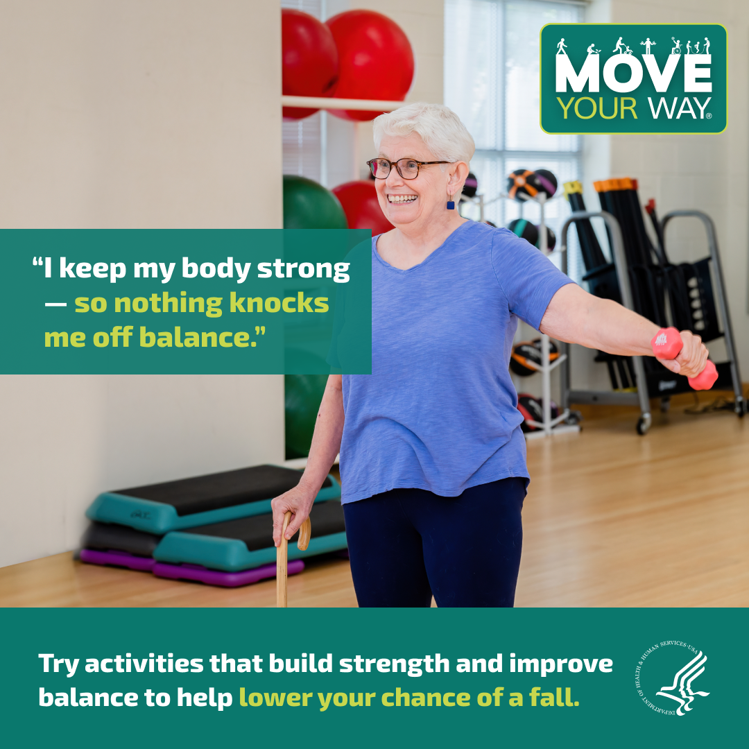 Move Your Way: Try activities that build strength and improve balance to help lower your chance of a fall. An older woman lifting a hand weight while using a cane. "I keep my body strong - so nothing knocks me off balance".